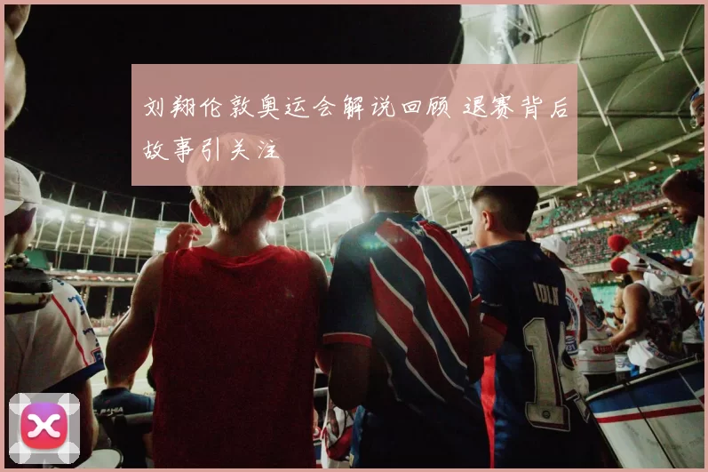 刘翔伦敦奥运会解说回顾 退赛背后故事引关注
