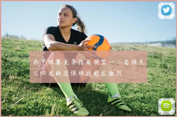 西甲联赛竞争格局明显一二名领先三四名断层保级战愈发激烈