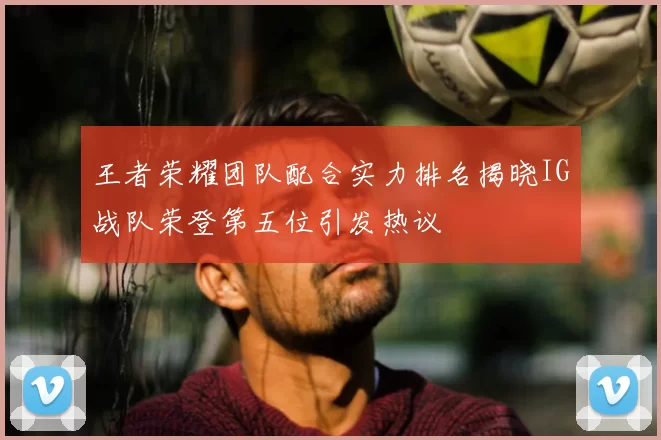 王者荣耀团队配合实力排名揭晓IG战队荣登第五位引发热议