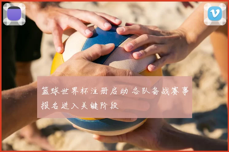 篮球世界杯注册启动 各队备战赛事报名进入关键阶段