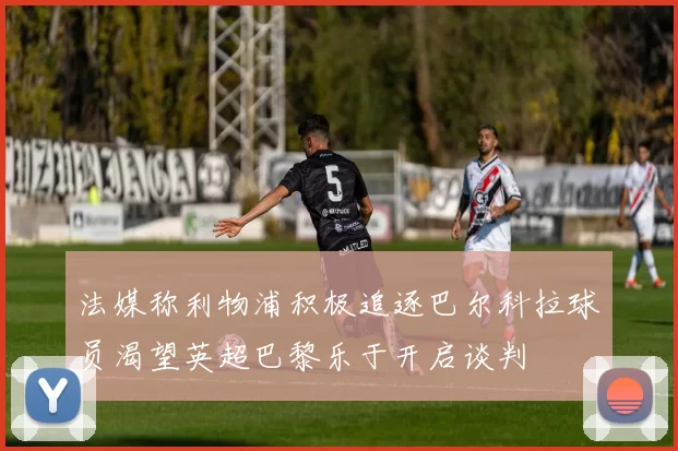 法媒称利物浦积极追逐巴尔科拉球员渴望英超巴黎乐于开启谈判