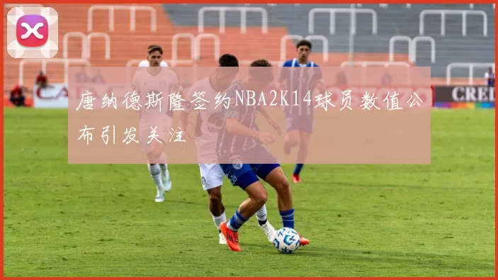 唐纳德斯隆签约NBA2K14球员数值公布引发关注