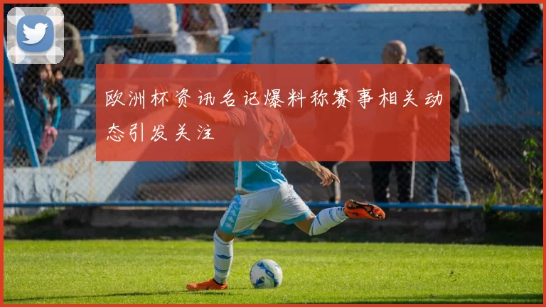 欧洲杯资讯名记爆料称赛事相关动态引发关注