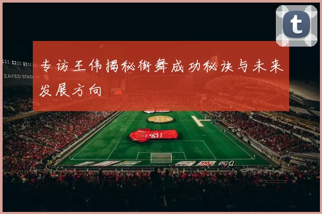 专访王伟揭秘街舞成功秘诀与未来发展方向