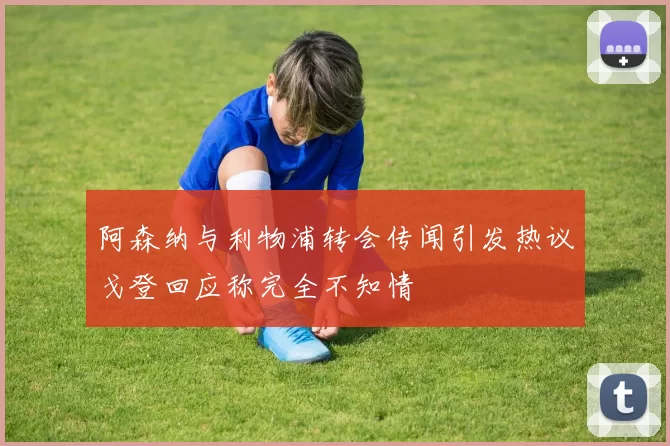 阿森纳与利物浦转会传闻引发热议戈登回应称完全不知情