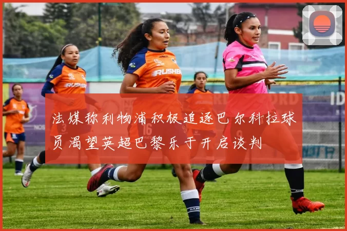 法媒称利物浦积极追逐巴尔科拉球员渴望英超巴黎乐于开启谈判
