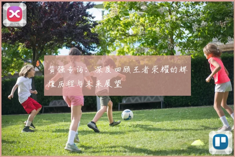黄强专访:深度回顾王者荣耀的辉煌历程与未来展望