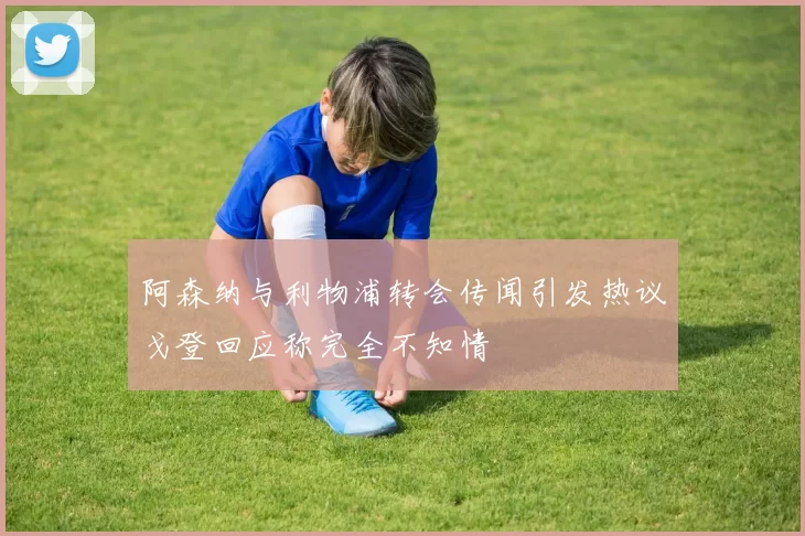 阿森纳与利物浦转会传闻引发热议戈登回应称完全不知情