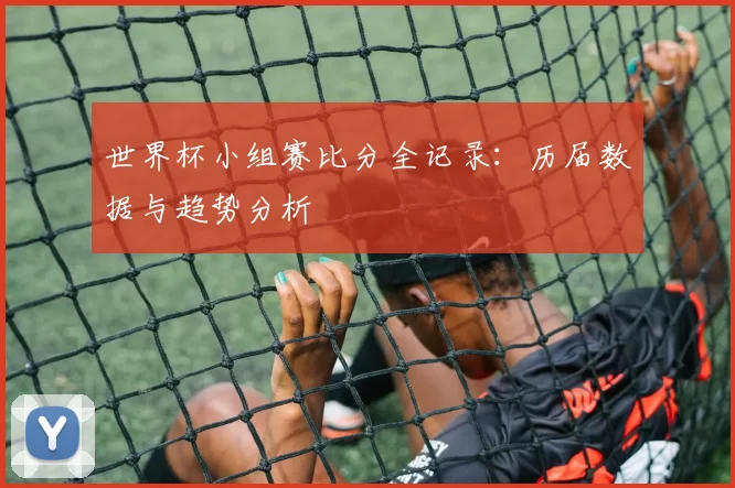 世界杯小组赛比分全记录：历届数据与趋势分析