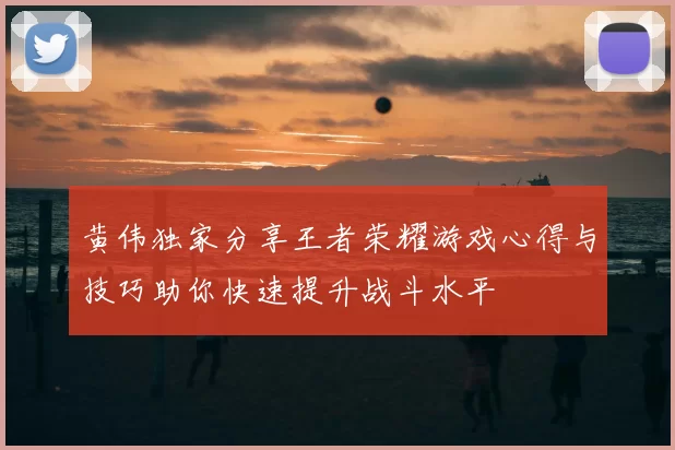黄伟独家分享王者荣耀游戏心得与技巧助你快速提升战斗水平