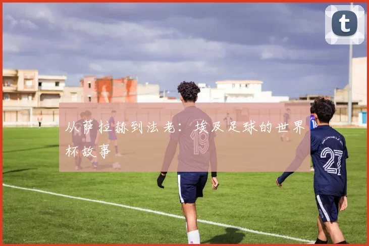 从萨拉赫到法老：埃及足球的世界杯故事