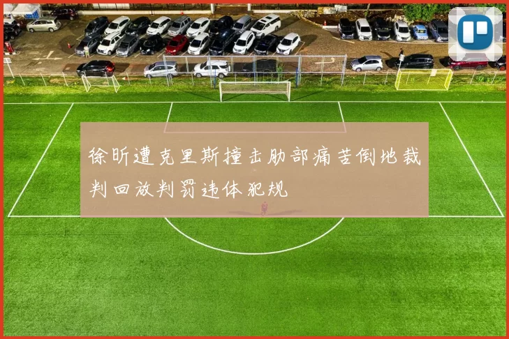 徐昕遭克里斯撞击肋部痛苦倒地裁判回放判罚违体犯规