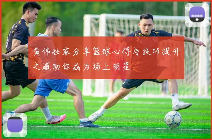 黄伟独家分享篮球心得与技巧提升之道助你成为场上明星