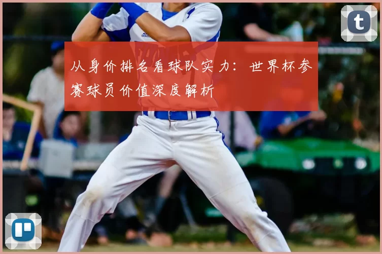 从身价排名看球队实力：世界杯参赛球员价值深度解析