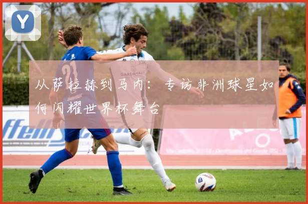 从萨拉赫到马内：专访非洲球星如何闪耀世界杯舞台