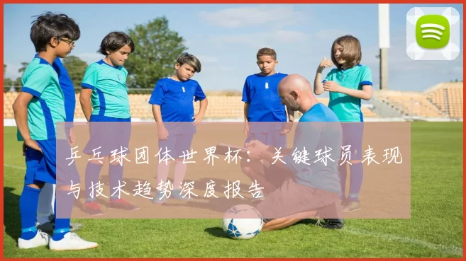 乒乓球团体世界杯：关键球员表现与技术趋势深度报告