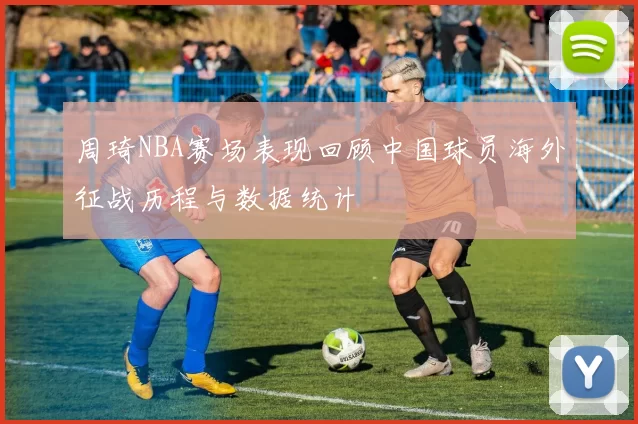 周琦NBA赛场表现回顾中国球员海外征战历程与数据统计