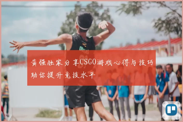 黄强独家分享CSGO游戏心得与技巧助你提升竞技水平