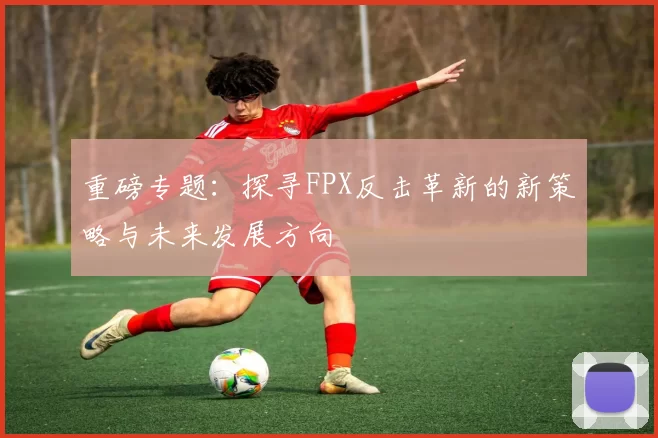重磅专题：探寻FPX反击革新的新策略与未来发展方向