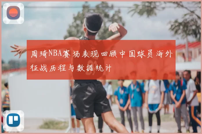 周琦NBA赛场表现回顾中国球员海外征战历程与数据统计