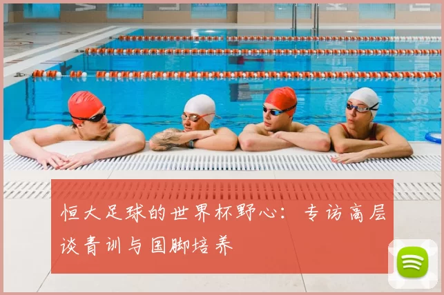 恒大足球的世界杯野心:专访高层谈青训与国脚培养