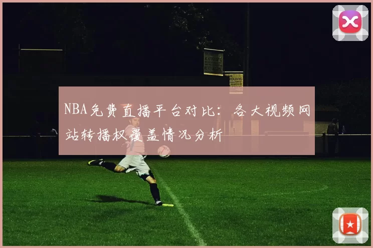 NBA免费直播平台对比:各大视频网站转播权覆盖情况分析