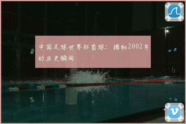 中国足球世界杯首球：揭秘2002年的历史瞬间