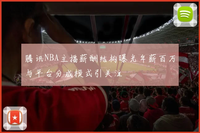 腾讯NBA主播薪酬结构曝光年薪百万与平台分成模式引关注
