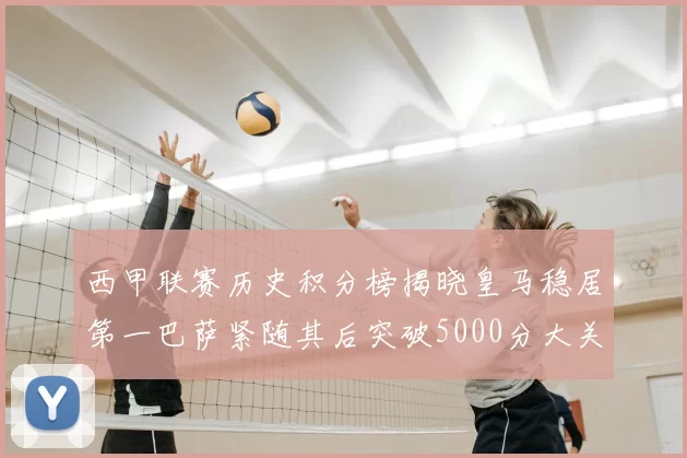 西甲联赛历史积分榜揭晓皇马稳居第一巴萨紧随其后突破5000分大关