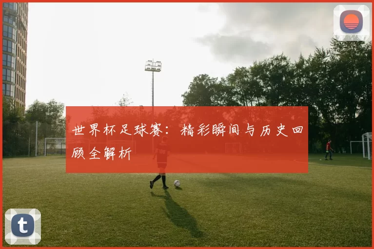 世界杯足球赛:精彩瞬间与历史回顾全解析