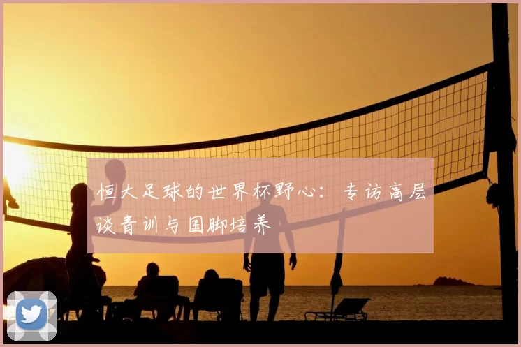 恒大足球的世界杯野心:专访高层谈青训与国脚培养