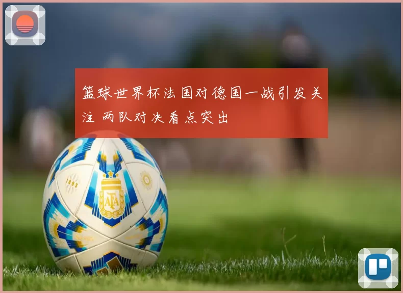 篮球世界杯法国对德国一战引发关注 两队对决看点突出