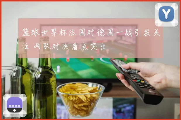 篮球世界杯法国对德国一战引发关注 两队对决看点突出