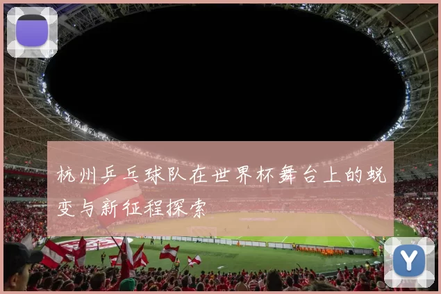 杭州乒乓球队在世界杯舞台上的蜕变与新征程探索