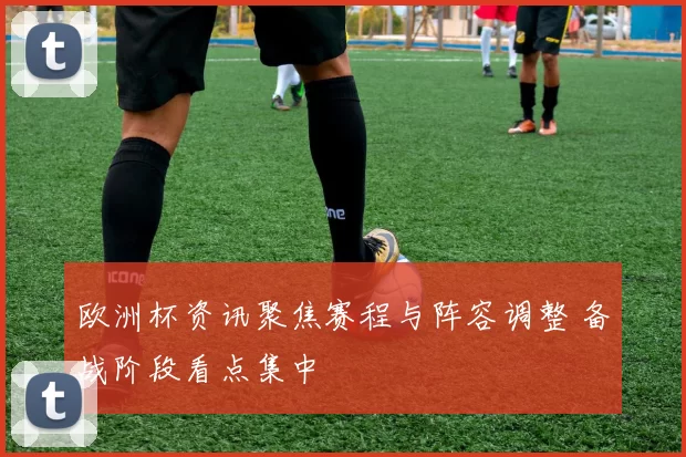 欧洲杯资讯聚焦赛程与阵容调整 备战阶段看点集中