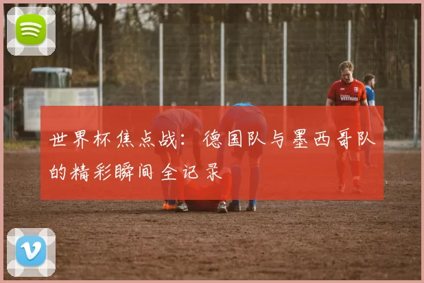 世界杯焦点战:德国队与墨西哥队的精彩瞬间全记录