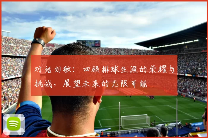 对话刘敏：回顾排球生涯的荣耀与挑战，展望未来的无限可能
