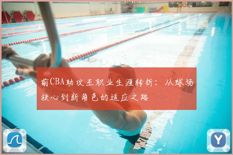 前CBA助攻王职业生涯转折:从球场核心到新角色的适应之路
