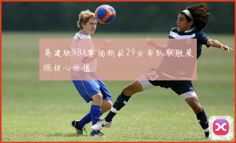易建联NBA赛场斩获29分率队取胜展现核心价值