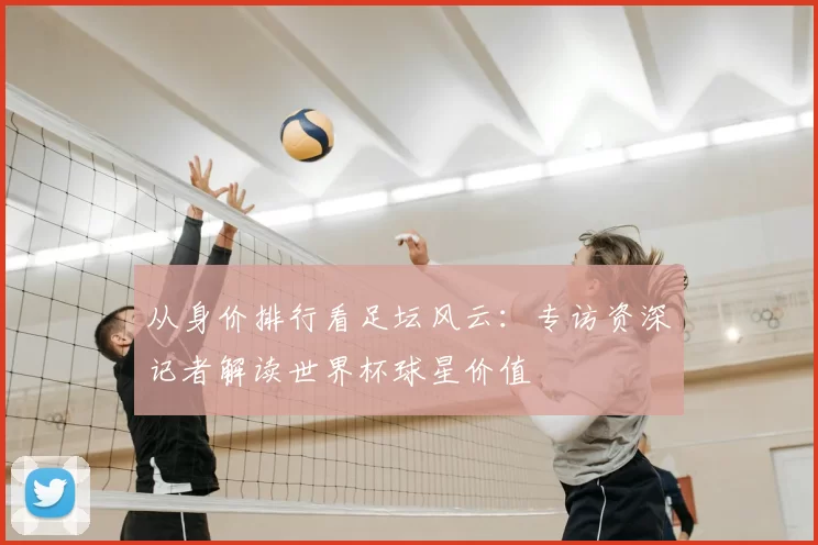 从身价排行看足坛风云：专访资深记者解读世界杯球星价值