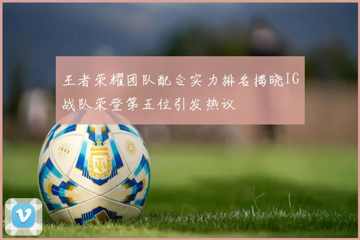 王者荣耀团队配合实力排名揭晓IG战队荣登第五位引发热议