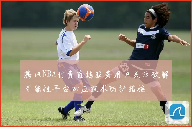 腾讯NBA付费直播服务用户关注破解可能性平台回应技术防护措施