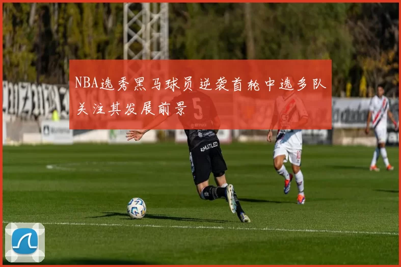 NBA选秀黑马球员逆袭首轮中选多队关注其发展前景