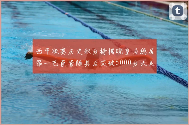 西甲联赛历史积分榜揭晓皇马稳居第一巴萨紧随其后突破5000分大关