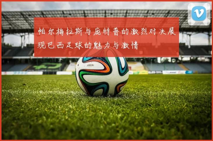 帕尔梅拉斯与庞特普的激烈对决展现巴西足球的魅力与激情